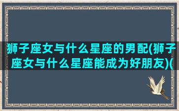 狮子座女与什么星座的男配(狮子座女与什么星座能成为好朋友)(狮子座女和哪个星座男配)