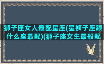 狮子座女人最配星座(星狮子座跟什么座最配)(狮子座女生最般配的星座)