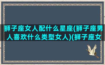 狮子座女人配什么星座(狮子座男人喜欢什么类型女人)(狮子座女生最配什么星座的男生)