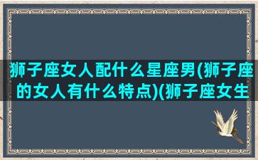 狮子座女人配什么星座男(狮子座的女人有什么特点)(狮子座女生配什么星座的男生好)