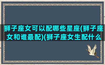 狮子座女可以配哪些星座(狮子座女和谁最配)(狮子座女生配什么星座指数排名)