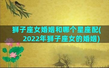 狮子座女婚姻和哪个星座配(2022年狮子座女的婚姻)