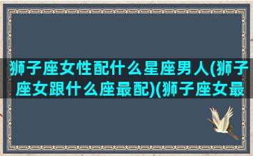 狮子座女性配什么星座男人(狮子座女跟什么座最配)(狮子座女最般配的星座)