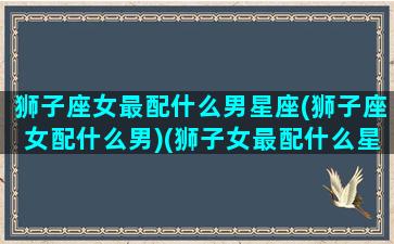 狮子座女最配什么男星座(狮子座女配什么男)(狮子女最配什么星座的男生)