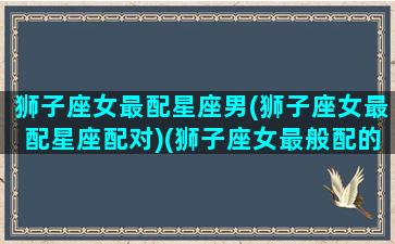 狮子座女最配星座男(狮子座女最配星座配对)(狮子座女最般配的星座)