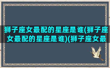 狮子座女最配的星座是谁(狮子座女最配的星座是谁)(狮子座女最配哪个星座男)