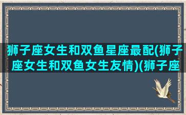 狮子座女生和双鱼星座最配(狮子座女生和双鱼女生友情)(狮子座女跟双鱼座女能成为好朋友吗)