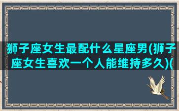 狮子座女生最配什么星座男(狮子座女生喜欢一个人能维持多久)(狮子座女生配什么星座指数排名)