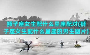 狮子座女生配什么星座配对(狮子座女生配什么星座的男生图片)