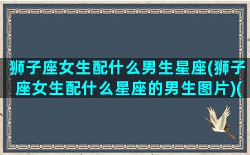 狮子座女生配什么男生星座(狮子座女生配什么星座的男生图片)(狮子座女人配什么星座男人)