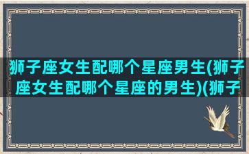 狮子座女生配哪个星座男生(狮子座女生配哪个星座的男生)(狮子座女生跟什么星座的男生最配)