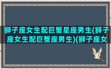 狮子座女生配巨蟹星座男生(狮子座女生配巨蟹座男生)(狮子座女和巨蟹男配对指数)