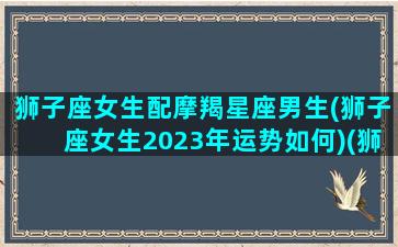 狮子座女生配摩羯星座男生(狮子座女生2023年运势如何)(狮子座女跟摩羯男配吗)