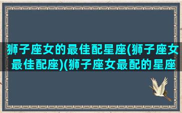 狮子座女的最佳配星座(狮子座女最佳配座)(狮子座女最配的星座是什么)