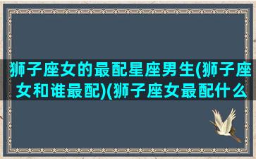 狮子座女的最配星座男生(狮子座女和谁最配)(狮子座女最配什么座男)