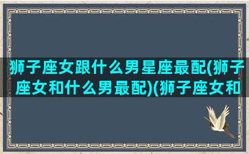 狮子座女跟什么男星座最配(狮子座女和什么男最配)(狮子座女和什么座男最配夫妻)