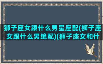 狮子座女跟什么男星座配(狮子座女跟什么男绝配)(狮子座女和什么星座男最般配)