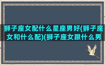 狮子座女配什么星座男好(狮子座女和什么配)(狮子座女跟什么男星座最配)