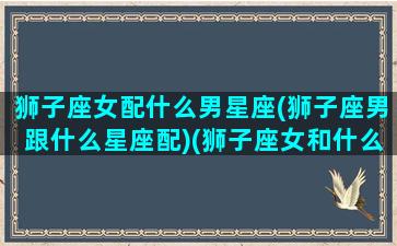 狮子座女配什么男星座(狮子座男跟什么星座配)(狮子座女和什么星座男最配做夫妻)