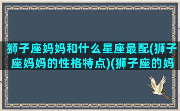 狮子座妈妈和什么星座最配(狮子座妈妈的性格特点)(狮子座的妈妈好)