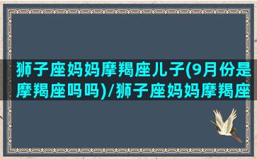 狮子座妈妈摩羯座儿子(9月份是摩羯座吗吗)/狮子座妈妈摩羯座儿子(9月份是摩羯座吗吗)-我的网站