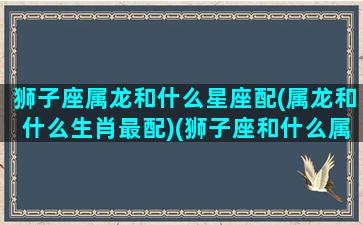 狮子座属龙和什么星座配(属龙和什么生肖最配)(狮子座和什么属相最配)