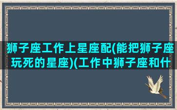 狮子座工作上星座配(能把狮子座玩死的星座)(工作中狮子座和什么座最配)