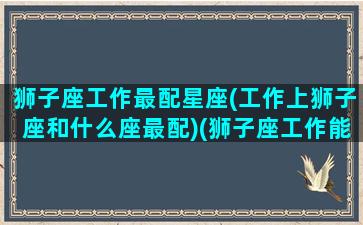 狮子座工作最配星座(工作上狮子座和什么座最配)(狮子座工作能力强吗)