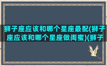 狮子座应该和哪个星座最配(狮子座应该和哪个星座做闺蜜)(狮子座和什么星座是最好的闺蜜)