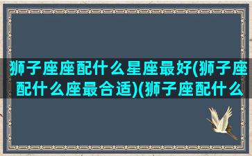 狮子座座配什么星座最好(狮子座配什么座最合适)(狮子座配什么星座女生)