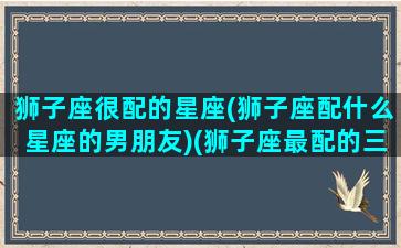 狮子座很配的星座(狮子座配什么星座的男朋友)(狮子座最配的三个星座)