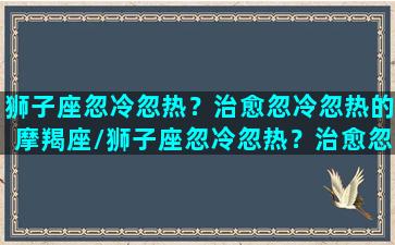 狮子座忽冷忽热？治愈忽冷忽热的摩羯座/狮子座忽冷忽热？治愈忽冷忽热的摩羯座-我的网站