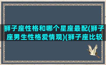 狮子座性格和哪个星座最配(狮子座男生性格爱情观)(狮子座比较配的星座)