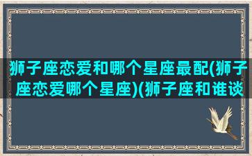 狮子座恋爱和哪个星座最配(狮子座恋爱哪个星座)(狮子座和谁谈恋爱)