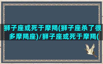 狮子座或死于摩羯(狮子座杀了很多摩羯座)/狮子座或死于摩羯(狮子座杀了很多摩羯座)-我的网站