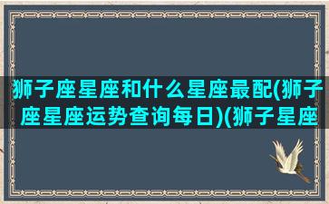 狮子座星座和什么星座最配(狮子座星座运势查询每日)(狮子星座和什么星座最配对)