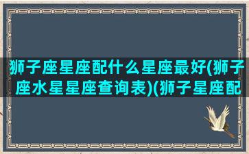 狮子座星座配什么星座最好(狮子座水星星座查询表)(狮子星座配对哪个星座)