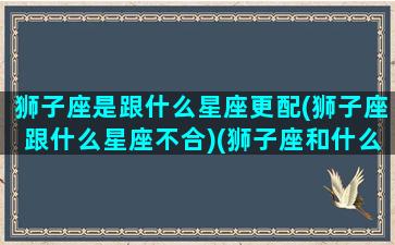 狮子座是跟什么星座更配(狮子座跟什么星座不合)(狮子座和什么星座是一对的)