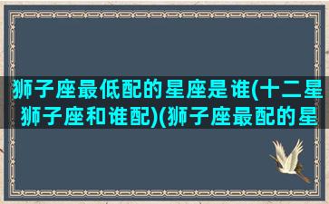 狮子座最低配的星座是谁(十二星狮子座和谁配)(狮子座最配的星座是什么星座)