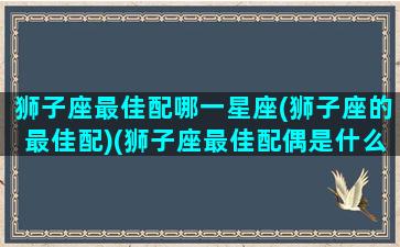 狮子座最佳配哪一星座(狮子座的最佳配)(狮子座最佳配偶是什么星座)