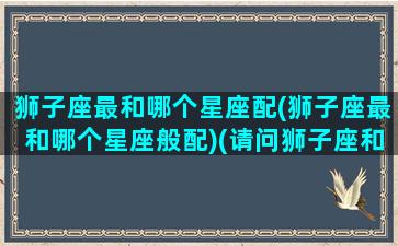 狮子座最和哪个星座配(狮子座最和哪个星座般配)(请问狮子座和哪一个星座的人最般配)