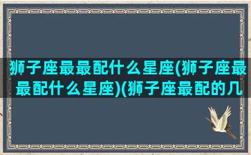 狮子座最最配什么星座(狮子座最最配什么星座)(狮子座最配的几个星座)