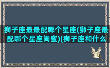 狮子座最最配哪个星座(狮子座最配哪个星座闺蜜)(狮子座和什么座最配对做闺蜜)