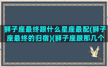 狮子座最终跟什么星座最配(狮子座最终的归宿)(狮子座跟那几个星座最配)