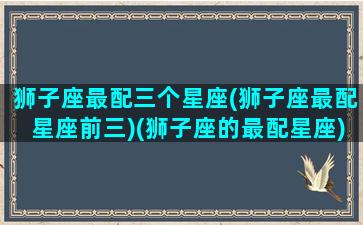 狮子座最配三个星座(狮子座最配星座前三)(狮子座的最配星座)