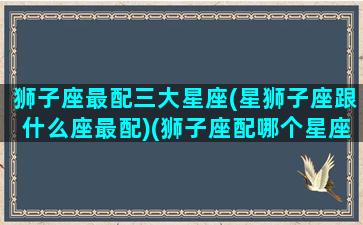 狮子座最配三大星座(星狮子座跟什么座最配)(狮子座配哪个星座配对)