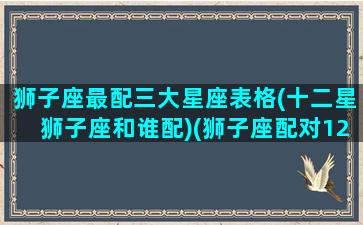 狮子座最配三大星座表格(十二星狮子座和谁配)(狮子座配对12星座排行榜)