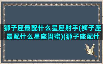 狮子座最配什么星座射手(狮子座最配什么星座闺蜜)(狮子座配什么星座最合适)