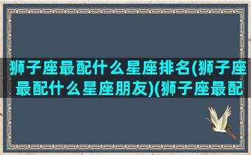 狮子座最配什么星座排名(狮子座最配什么星座朋友)(狮子座最配什么星座女生)