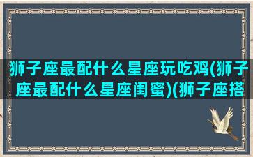 狮子座最配什么星座玩吃鸡(狮子座最配什么星座闺蜜)(狮子座搭配哪个星座)